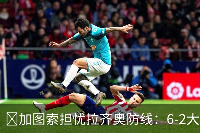 ​加图索担忧拉齐奥防线：6-2大胜背后仍有隐忧