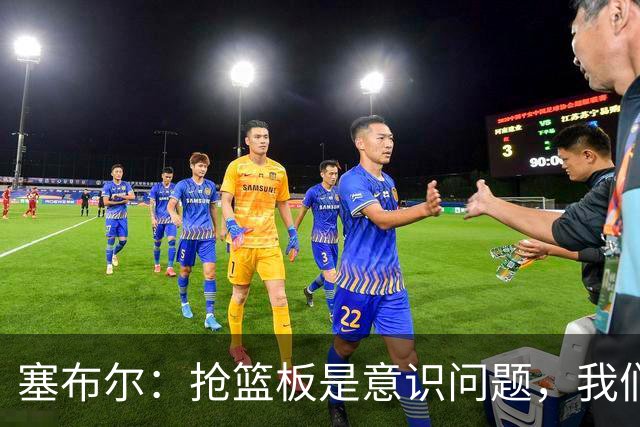塞布尔：抢篮板是意识问题，我们的防守其实很出色