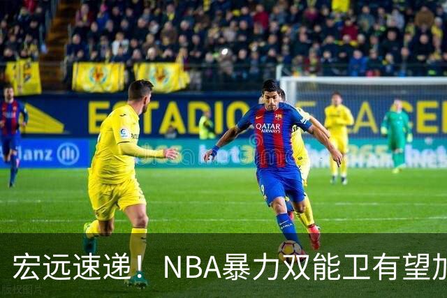 宏远速递！NBA暴力双能卫有望加盟，力保亚帅躺进总决赛？