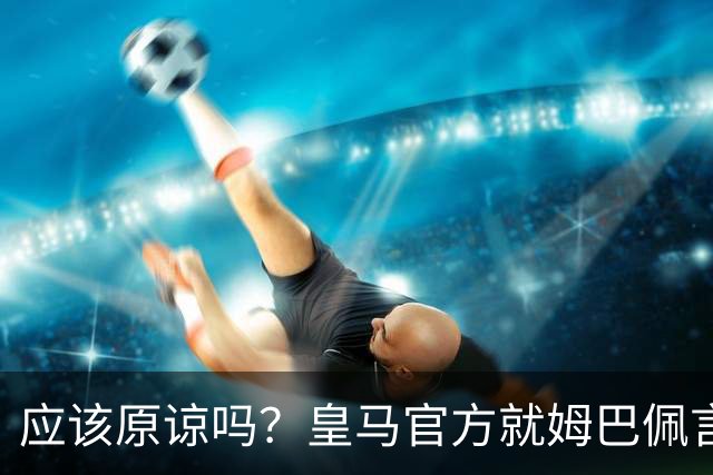 应该原谅吗？皇马官方就姆巴佩言论致歉，真相远没有看到诚意