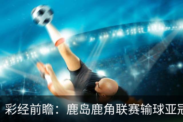 彩经前瞻：鹿岛鹿角联赛输球亚冠连胜，浦项铁人防线容错低