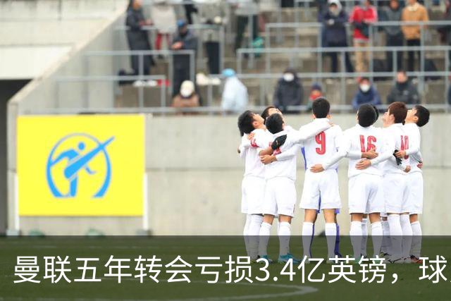曼联五年转会亏损3.4亿英镑，球员贬值与交易失利致欧洲垫底