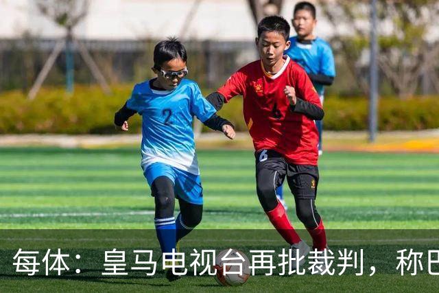 每体：皇马电视台再批裁判，称巴萨多年受照顾