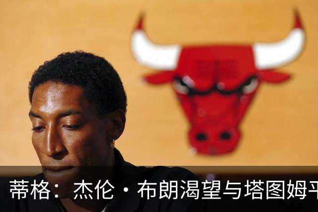 蒂格：杰伦·布朗渴望与塔图姆平起平坐 这是竞技层面的良性较量