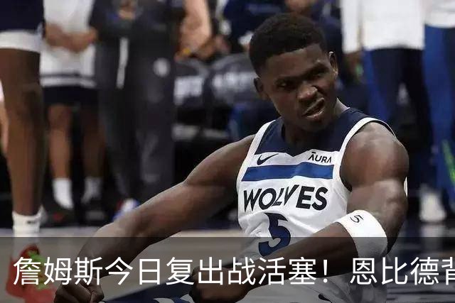 詹姆斯今日复出战活塞！恩比德背靠背轮休 杜伦腿筋受伤至少歇两周