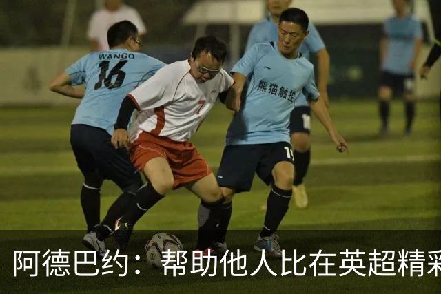 阿德巴约：帮助他人比在英超精彩进球更有意义