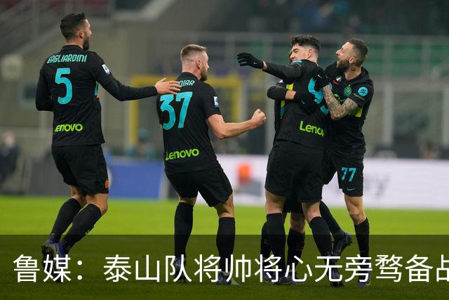 鲁媒：泰山队将帅将心无旁骛备战蓉城，克雷桑有望竞逐金靴