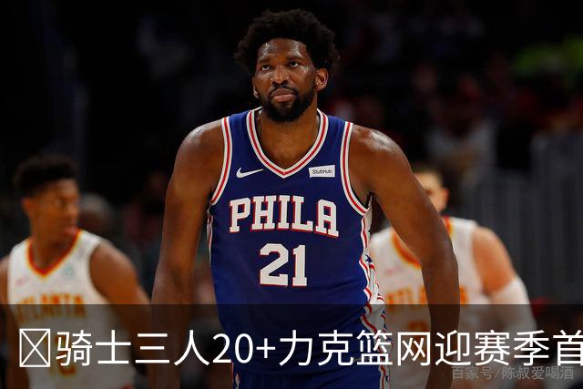 🏀骑士三人20+力克篮网迎赛季首胜 米切尔22+5 哈登8中1